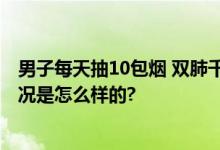 男子每天抽10包烟 双肺千疮百孔 肺部损伤非常严重 具体情况是怎么样的?