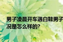 男子凌晨开车遇白鞋男子诡异鞠躬 网友：毛骨悚然 具体情况是怎么样的?