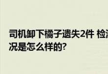 司机卸下橘子遗失2件 检测站2人停岗 官方最新通报 具体情况是怎么样的?