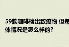 59款咖啡检出致癌物 但每天喝12kg咖啡才能达到致癌量 具体情况是怎么样的?