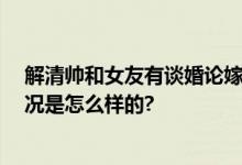 解清帅和女友有谈婚论嫁 称愿意为帮助寻亲当网红 具体情况是怎么样的?