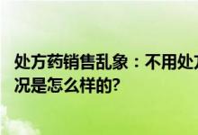 处方药销售乱象：不用处方线上线下都能买到处方药 具体情况是怎么样的?