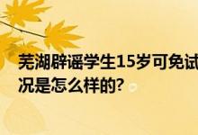 芜湖辟谣学生15岁可免试上大学 教育部门最新回应 具体情况是怎么样的?