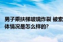 男子乘扶梯玻璃炸裂 被索赔8300元 超市认为系人为损坏 具体情况是怎么样的?