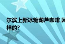 尔滨上新冰糖葫芦咖啡 网友：被惊艳到了 具体情况是怎么样的?