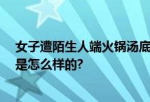 女子遭陌生人端火锅汤底泼脸 警方：有精神病史 具体情况是怎么样的?