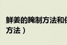 鲜姜的腌制方法和保存方法视频（鲜姜的腌制方法）