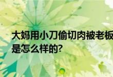 大妈用小刀偷切肉被老板阻止 网友：真的开眼了 具体情况是怎么样的?