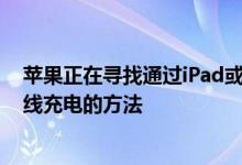 苹果正在寻找通过iPad或Mac对iPhone或苹果手表进行无线充电的方法