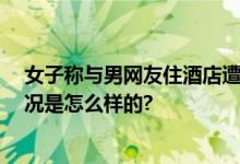 女子称与男网友住酒店遭强奸 甚至不知道他的名字 具体情况是怎么样的?