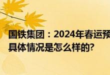 国铁集团：2024年春运预计全国铁路将发送旅客4.8亿人次 具体情况是怎么样的?