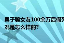 男子骗女友100余万后假死脱身 被抓时钱已经挥霍光 具体情况是怎么样的?