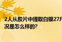 2人从胶片中提取白银27斤获刑 取违法所得60000元 具体情况是怎么样的?