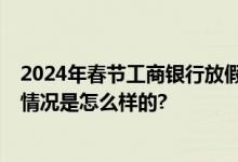 2024年春节工商银行放假时间安排 每天营业时间几点 具体情况是怎么样的?