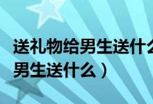 送礼物给男生送什么比较好呢学生（送礼物给男生送什么）