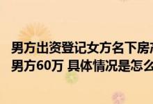 男方出资登记女方名下房产归谁 法官：调解后房归女方补偿男方60万 具体情况是怎么样的?