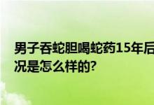 男子吞蛇胆喝蛇药15年后发病 “怪病缠身”险瘫痪 具体情况是怎么样的?