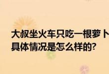 大叔坐火车只吃一根萝卜 小伙请吃饭：看到他就想到父亲 具体情况是怎么样的?