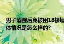 男子酒醒后竟被困18楼墙外 当事人：不知道怎么下来的 具体情况是怎么样的?