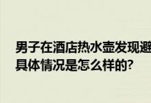 男子在酒店热水壶发现避孕套 当事人：没见过这么恶心的 具体情况是怎么样的?