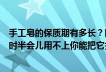 手工皂的保质期有多长？同事在淡泊店给了我一盒手工皂一时半会儿用不上你能把它扑灭吗？