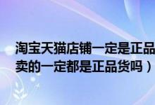 淘宝天猫店铺一定是正品吗（淘宝天猫和QQ商城里的店铺卖的一定都是正品货吗）