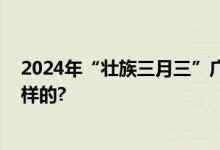 2024年“壮族三月三”广西放假安排公布 具体情况是怎么样的?