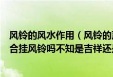 风铃的风水作用（风铃的声音很好听不知它代表什么室内适合挂风铃吗不知是吉祥还是不吉祥）