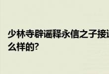 少林寺辟谣释永信之子接过衣钵：系造谣诽谤 具体情况是怎么样的?