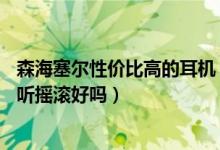 森海塞尔性价比高的耳机（森海塞尔的mx90VC耳机怎么样听摇滚好吗）