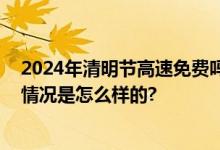 2024年清明节高速免费吗？清明高速免费时间一览表 具体情况是怎么样的?