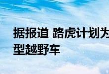 据报道 路虎计划为扩大后卫的家庭计划紧凑型越野车