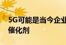 5G可能是当今企业运营方式发生根本变化的催化剂