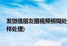 发微信朋友圈视频模糊处理办法 (发微信朋友圈视频模糊怎样处理)