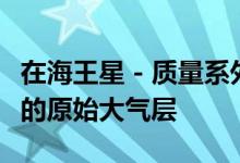 在海王星 - 质量系外行星周围发现了意想不到的原始大气层