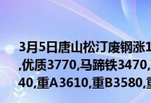 3月5日唐山松汀废钢涨10,钢筋头3770,一级3770,二级3740,优质3770,马蹄铁3470,冲料3470,边角料3470,优质重A3640,重A3610,重B3580,重C3520