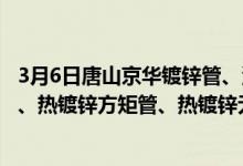 3月6日唐山京华镀锌管、涂塑复合管、衬塑复合管、螺旋管、热镀锌方矩管、热镀锌无缝管出厂价格上调30元/吨