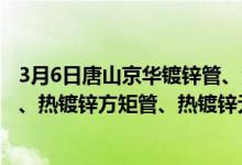 3月6日唐山京华镀锌管、涂塑复合管、衬塑复合管、螺旋管、热镀锌方矩管、热镀锌无缝管出厂价格再次上调30元/吨