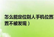 怎么能定位别人手机位置不被发现（如何能定位别人手机位置不被发现）