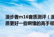 漫步者m16音质测评（漫步者m12和漫步者m16的哪个音质更好一些啊懂的高手帮帮忙吧！！）