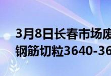 3月8日长春市场废钢价格涨40-80。现市场钢筋切粒3640-3670