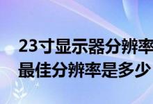 23寸显示器分辨率多少合适（23寸显示器的最佳分辨率是多少）