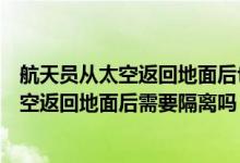 航天员从太空返回地面后也要进行医学隔离吗（航天员从太空返回地面后需要隔离吗）