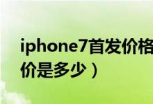 iphone7首发价格是多少（iPhone7的首发价是多少）