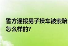 警方通报男子摸车被索赔1万：两人造谣被行拘 具体情况是怎么样的?