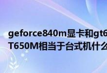 geforce840m显卡和gt650m哪个好（NVIDIAGeForceGT650M相当于台式机什么显卡）