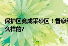 保护区竟成采砂区！督察组进驻前仍日夜不停 具体情况是怎么样的?