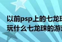 以前psp上的七龙珠游戏叫什么（PSP300能玩什么七龙珠的游戏）