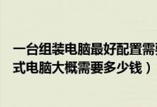 一台组装电脑最好配置需要多少钱（按照下图配置的组装台式电脑大概需要多少钱）