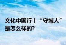 文化中国行丨“守城人”：为后代留下长城的样貌 具体情况是怎么样的?